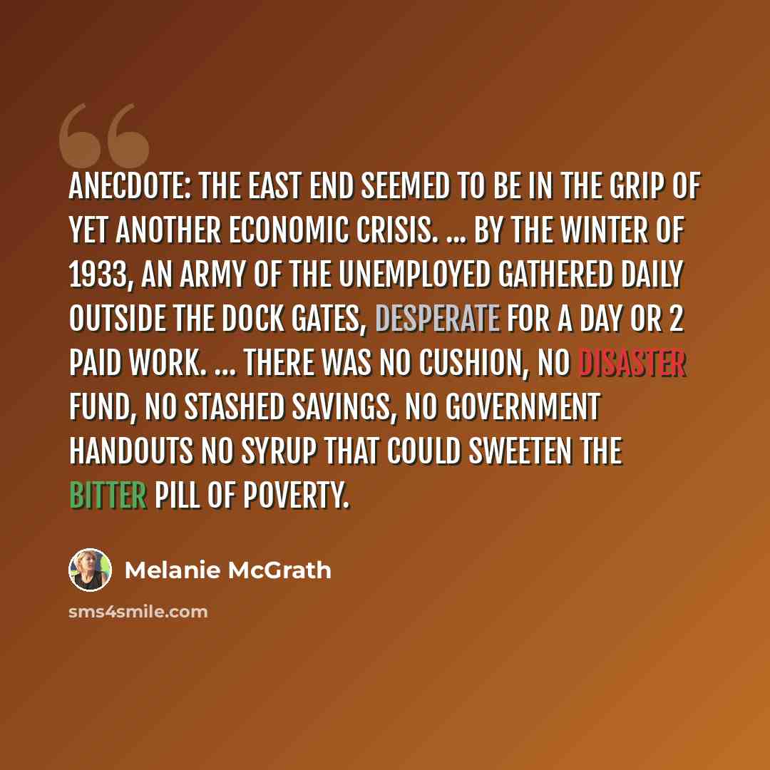 “Anecdote: The East End seemed to be in the grip of yet another economic crisis. ... By the winter of 1933, an army of the unemployed gathered daily outside the dock gates, desperate for a day or 2 paid work. … There was no cushion, no disaster fund, no stashed savings, no government handouts no…” quote by Melanie McGrath
