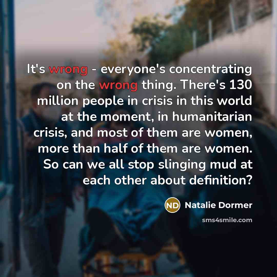 “It's wrong - everyone's concentrating on the wrong thing. There's 130 million people in crisis in this world at the moment, in humanitarian crisis, and most of them are women, more than half of them are women. So can we all stop slinging mud at each other about definition?” quote by Natalie Dormer