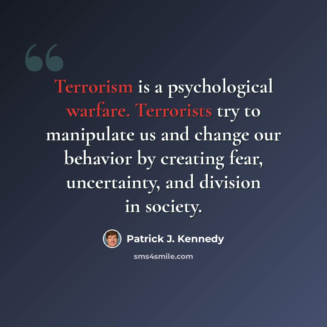 “Terrorism is a psychological warfare. Terrorists try to manipulate us and change our behavior by creating fear, uncertainty, and division in society.” quote by Patrick J. Kennedy