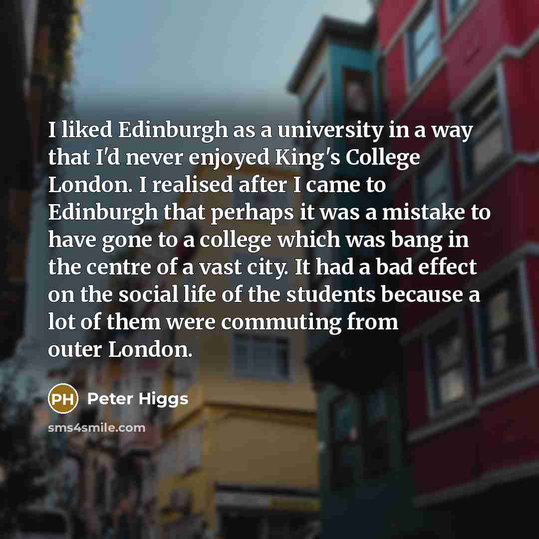 “I liked Edinburgh as a university in a way that I'd never enjoyed King's College London. I realised after I came to Edinburgh that perhaps it was a mistake to have gone to a college which was bang in the centre of a vast city. It had a bad effect on the social life of the students because a lot of…” quote by Peter Higgs