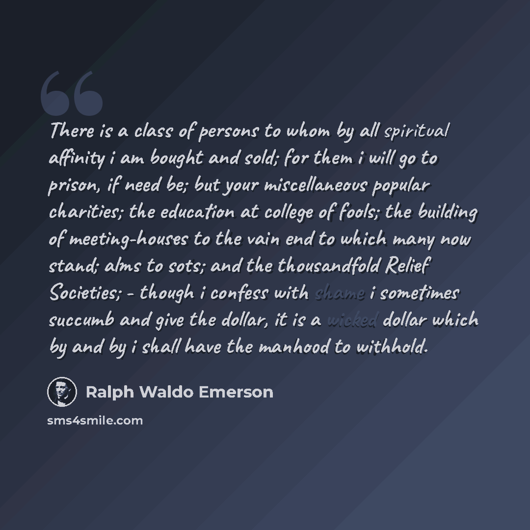 “There is a class of persons to whom by all spiritual affinity i am bought and sold; for them i will go to prison, if need be; but your miscellaneous popular charities; the education at college of fools; the building of meeting-houses to the vain end to which many now stand; alms to sots; and the…” quote by Ralph Waldo Emerson