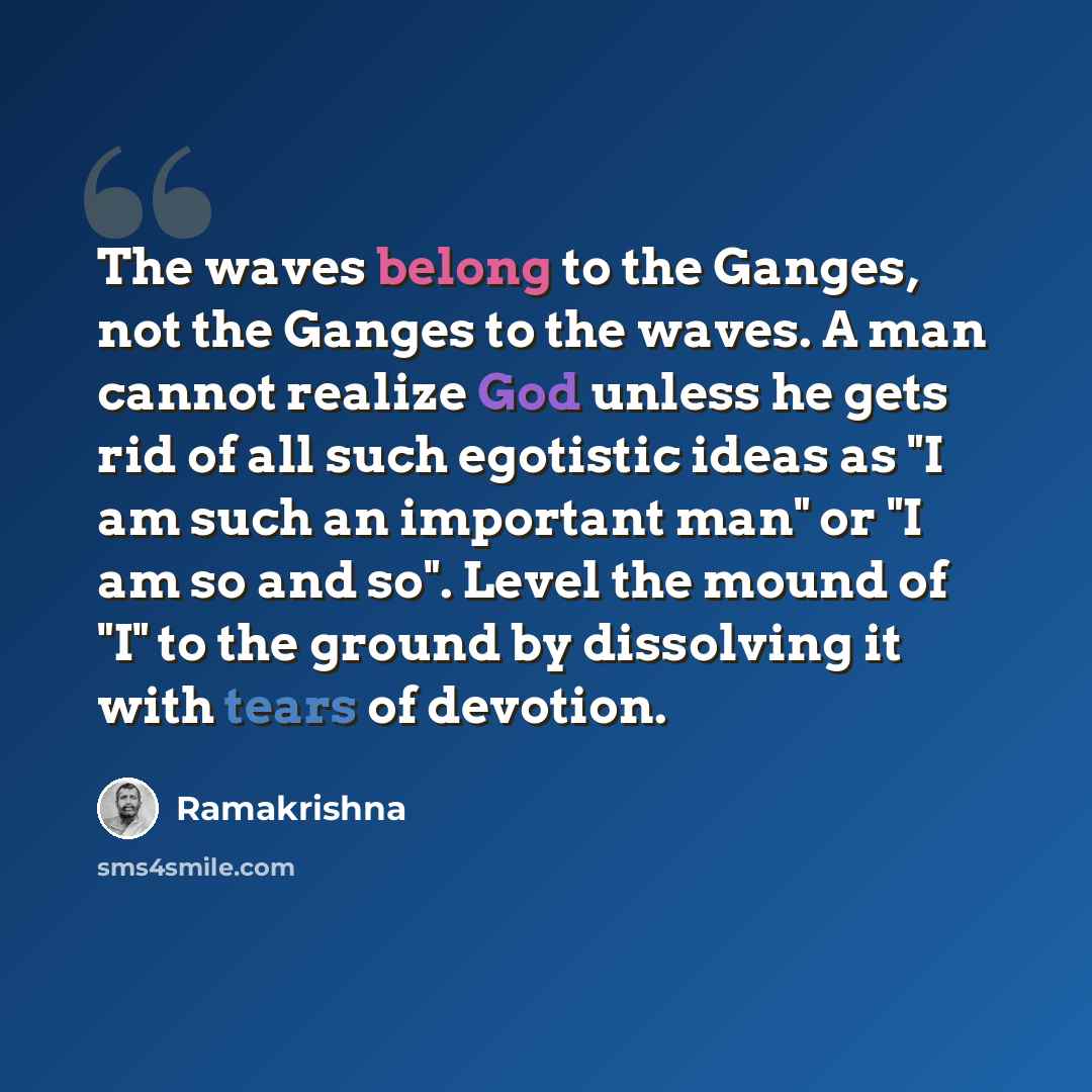 “The waves belong to the Ganges, not the Ganges to the waves. A man cannot realize God unless he gets rid of all such egotistic ideas as "I am such an important man" or "I am so and so". Level the mound of "I" to the ground by dissolving it with tears of devotion.” quote by Ramakrishna