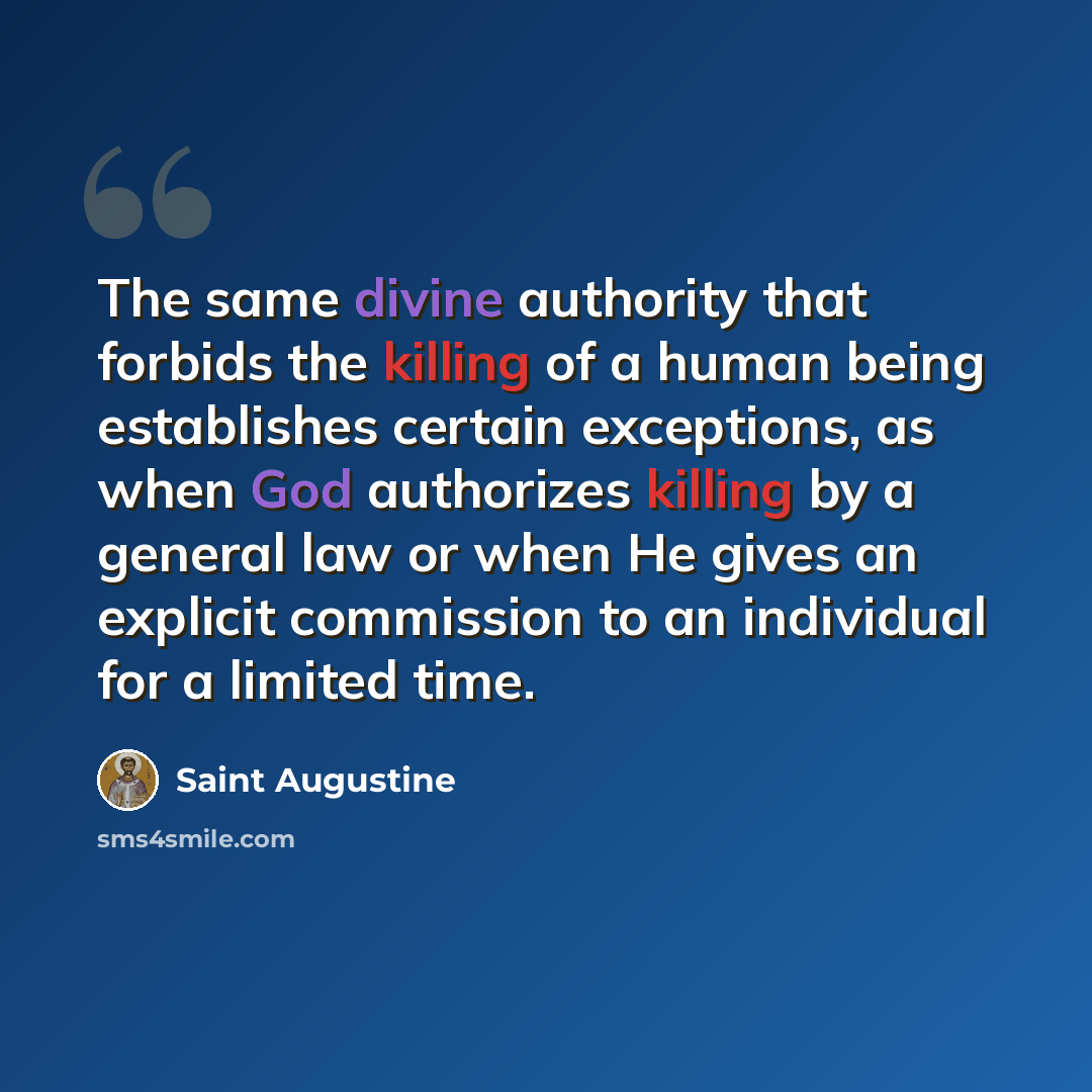 “The same divine authority that forbids the killing of a human being establishes certain exceptions, as when God authorizes killing by a general law or when He gives an explicit commission to an individual for a limited time.” quote by Saint Augustine