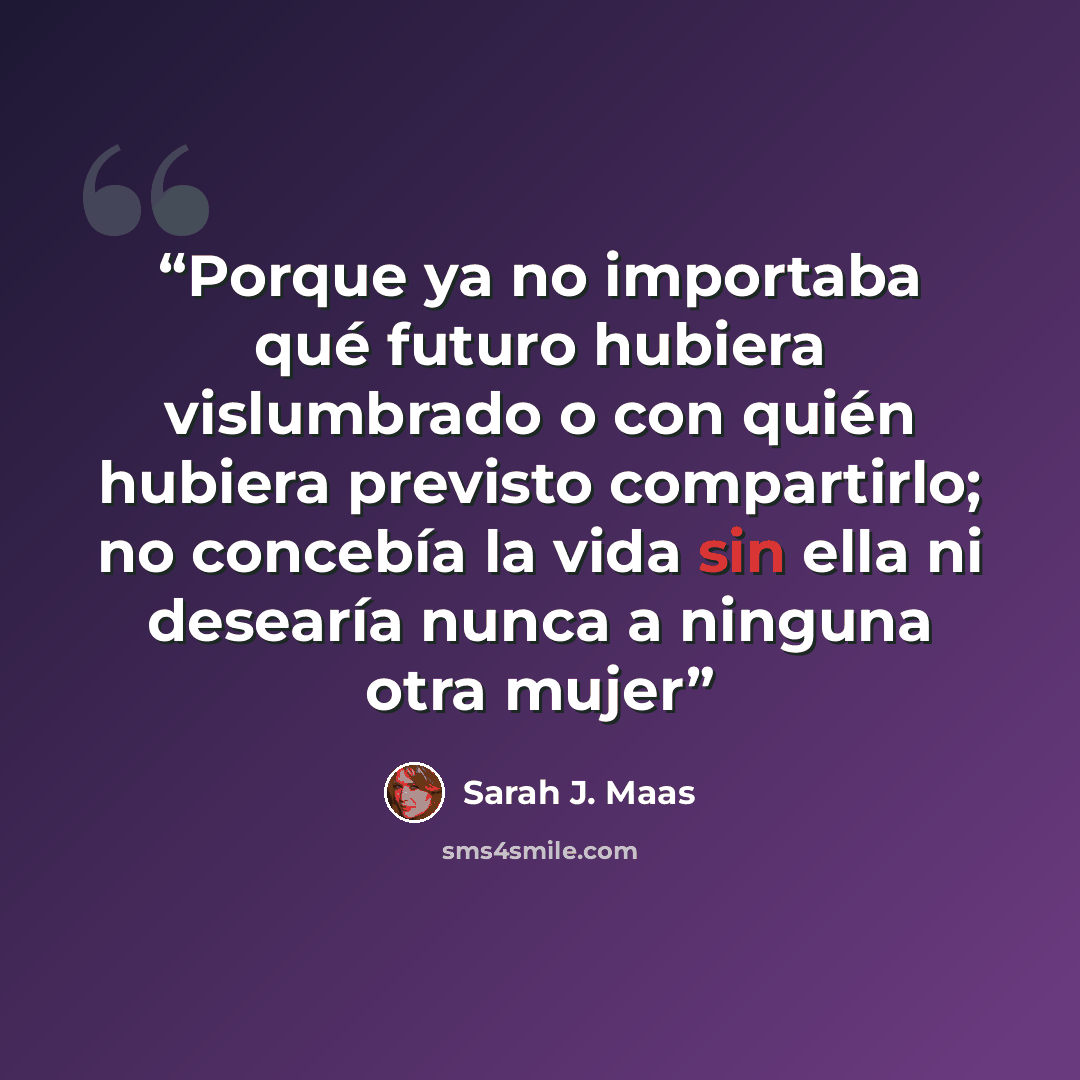 “Porque ya no importaba qué futuro hubiera vislumbrado o con quién hubiera previsto compartirlo; no concebía la vida sin ella ni desearía nunca a ninguna otra mujer” quote by Sarah J. Maas
