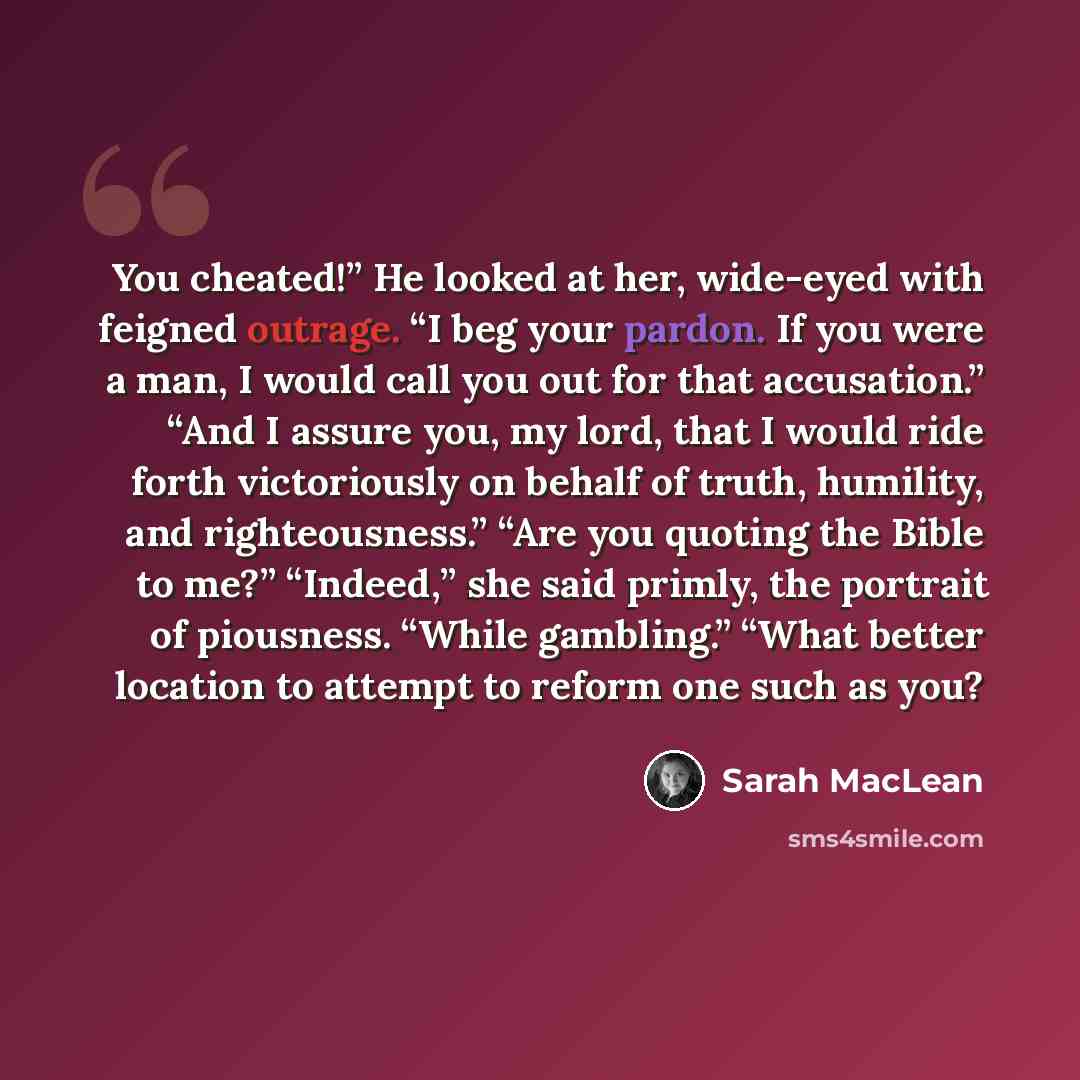 “You cheated!” He looked at her, wide-eyed with feigned outrage. “I beg your pardon. If you were a man, I would call you out for that accusation.” “And I assure you, my lord, that I would ride forth victoriously on behalf of truth, humility, and righteousness.” “Are you quoting the Bible to me?”…” quote by Sarah MacLean