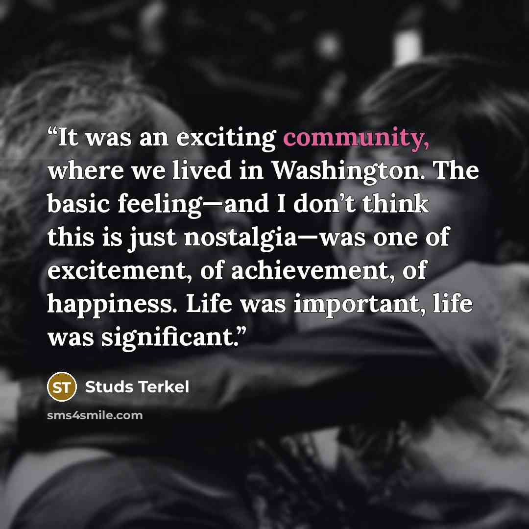 “It was an exciting community, where we lived in Washington. The basic feeling—and I don’t think this is just nostalgia—was one of excitement, of achievement, of happiness. Life was important, life was significant.” quote by Studs Terkel