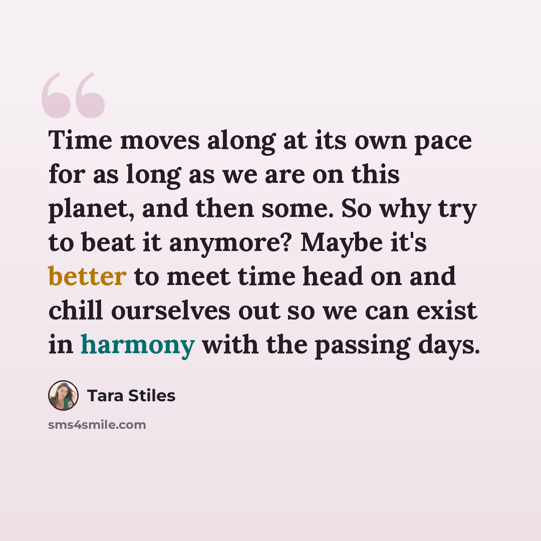 “Time moves along at its own pace for as long as we are on this planet, and then some. So why try to beat it anymore? Maybe it's better to meet time head on and chill ourselves out so we can exist in harmony with the passing days.” quote by Tara Stiles
