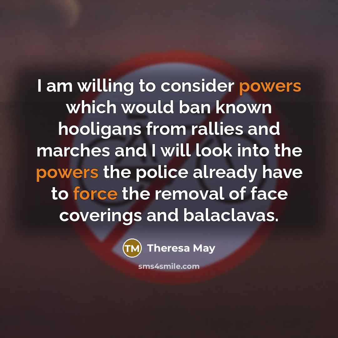 “I am willing to consider powers which would ban known hooligans from rallies and marches and I will look into the powers the police already have to force the removal of face coverings and balaclavas.” quote by Theresa May