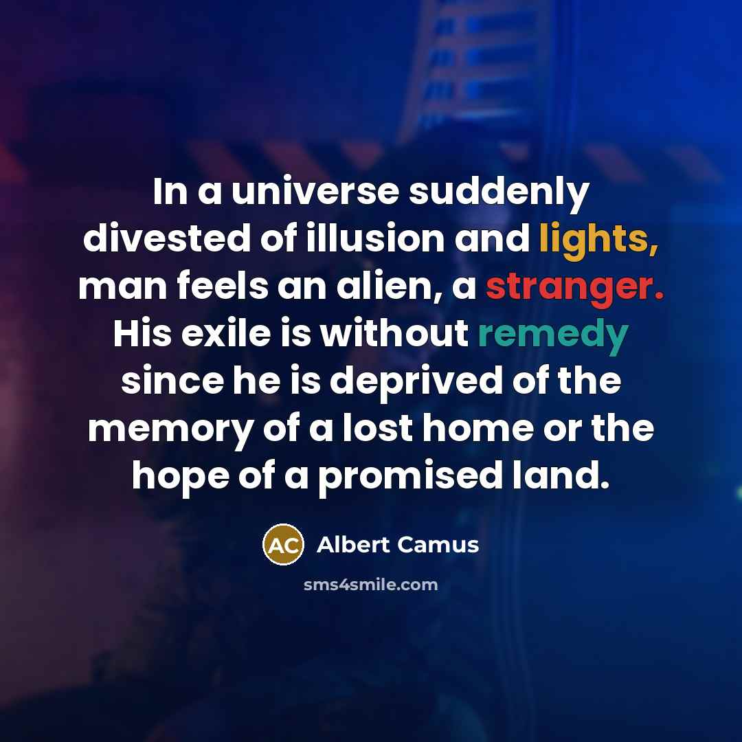 “In a universe suddenly divested of illusion and lights, man feels an alien, a stranger. His exile is without remedy since he is deprived of the memory of a lost home or the hope of a promised land.” quote by Albert Camus