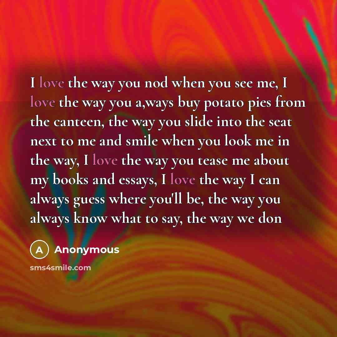 “I love the way you nod when you see me, I love the way you a,ways buy potato pies from the canteen, the way you slide into the seat next to me and smile when you look me in the way, I love the way you tease me about my books and essays, I love the way I can always guess where you'll be, the way…” quote by Anonymous