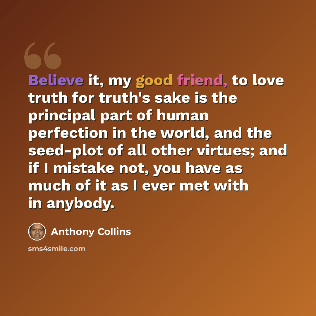 “Believe it, my good friend, to love truth for truth's sake is the principal part of human perfection in the world, and the seed-plot of all other virtues; and if I mistake not, you have as much of it as I ever met with in anybody.” quote by Anthony Collins
