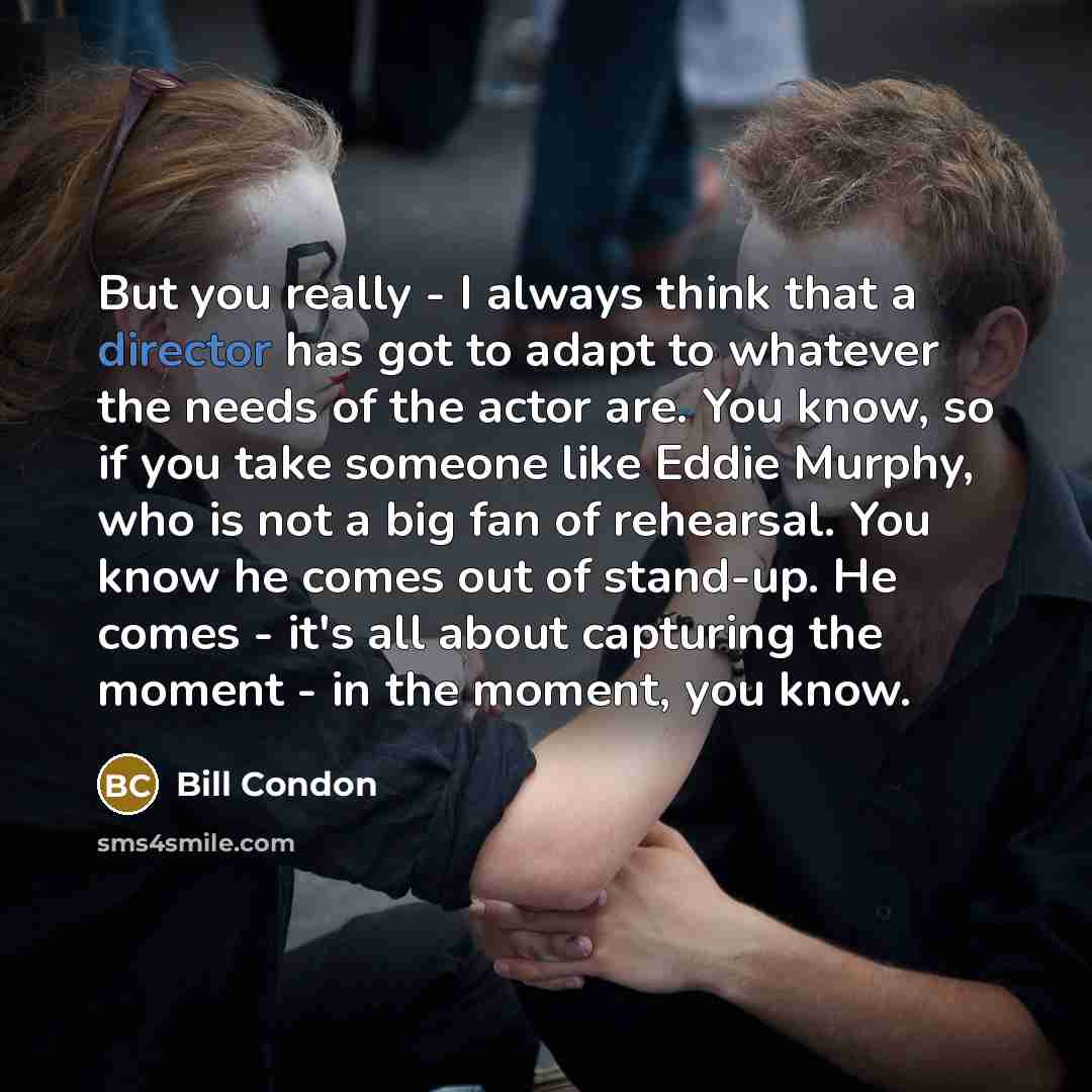 “But you really - I always think that a director has got to adapt to whatever the needs of the actor are. You know, so if you take someone like Eddie Murphy, who is not a big fan of rehearsal. You know he comes out of stand-up. He comes - it's all about capturing the moment - in the moment, you know.” quote by Bill Condon