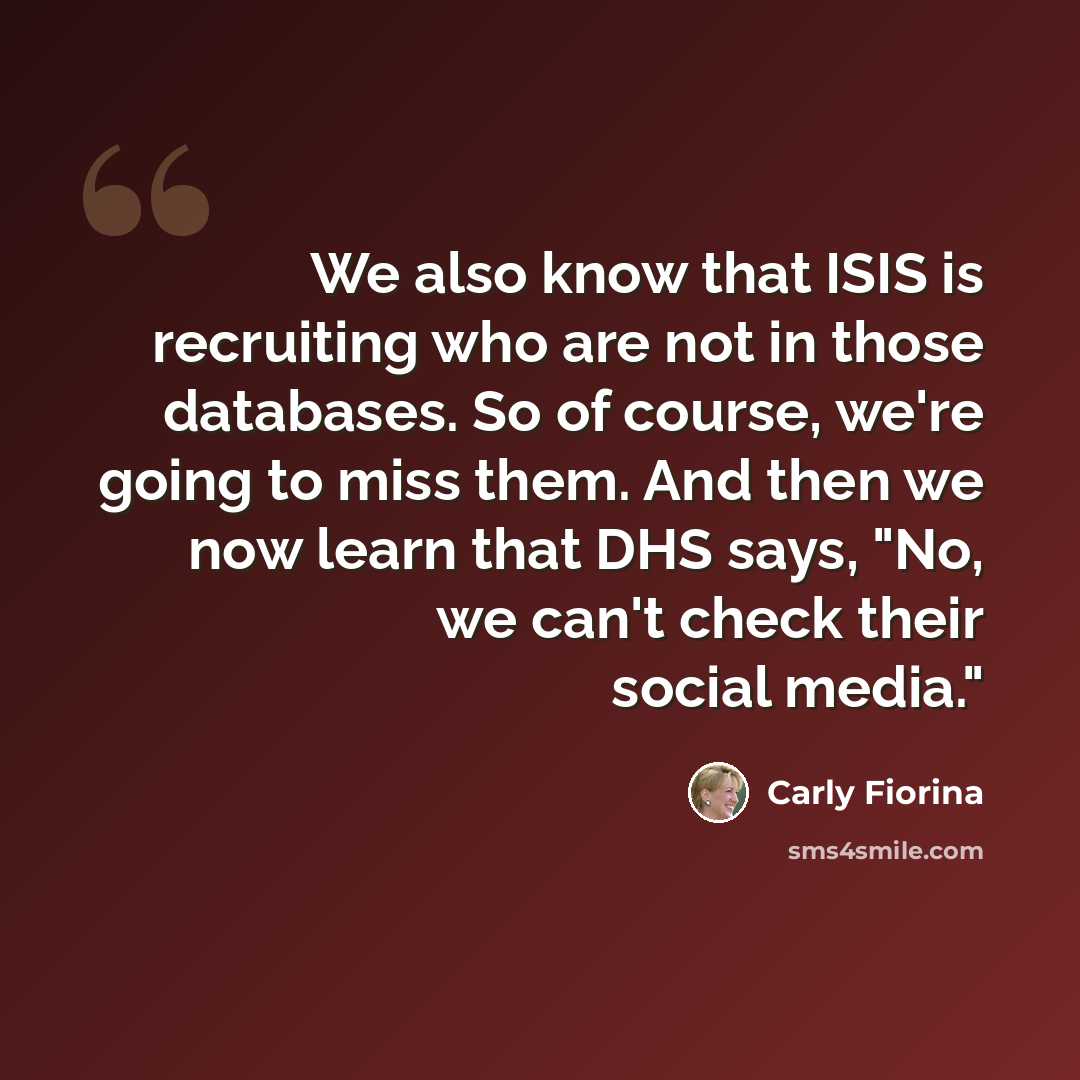 “We also know that ISIS is recruiting who are not in those databases. So of course, we're going to miss them. And then we now learn that DHS says, "No, we can't check their social media."” quote by Carly Fiorina