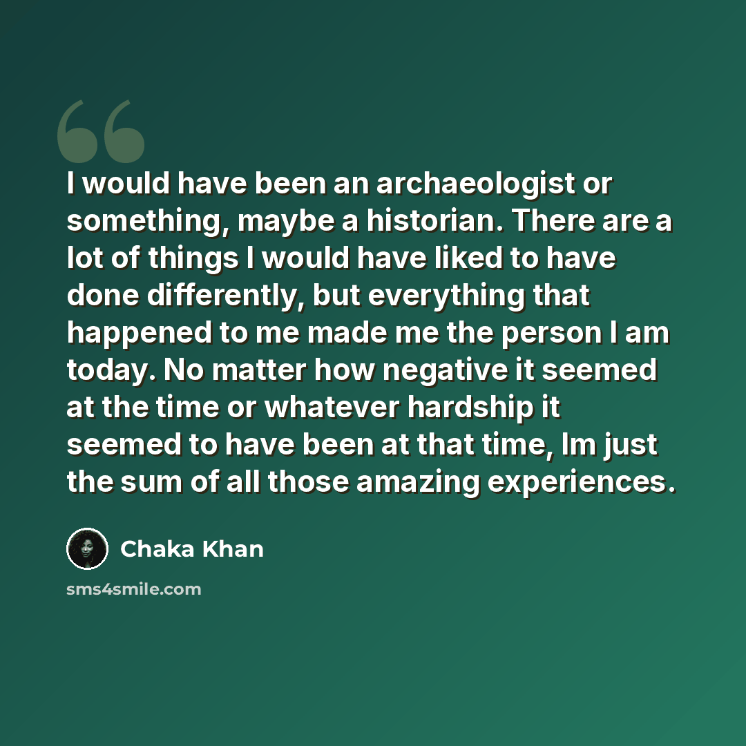 “I would have been an archaeologist or something, maybe a historian. There are a lot of things I would have liked to have done differently, but everything that happened to me made me the person I am today. No matter how negative it seemed at the time or whatever hardship it seemed to have been at…” quote by Chaka Khan