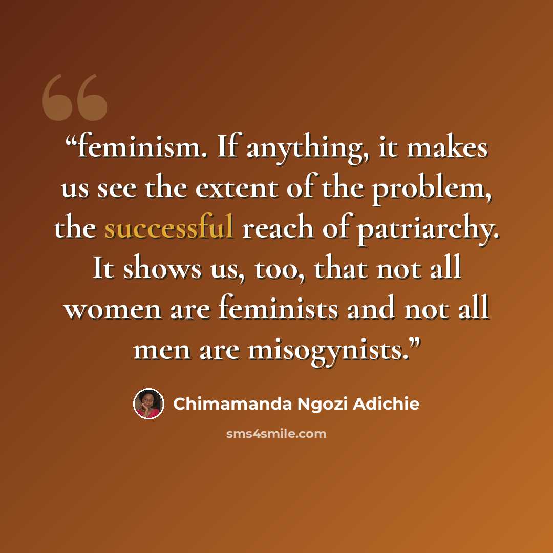 “feminism. If anything, it makes us see the extent of the problem, the successful reach of patriarchy. It shows us, too, that not all women are feminists and not all men are misogynists.” quote by Chimamanda Ngozi Adichie