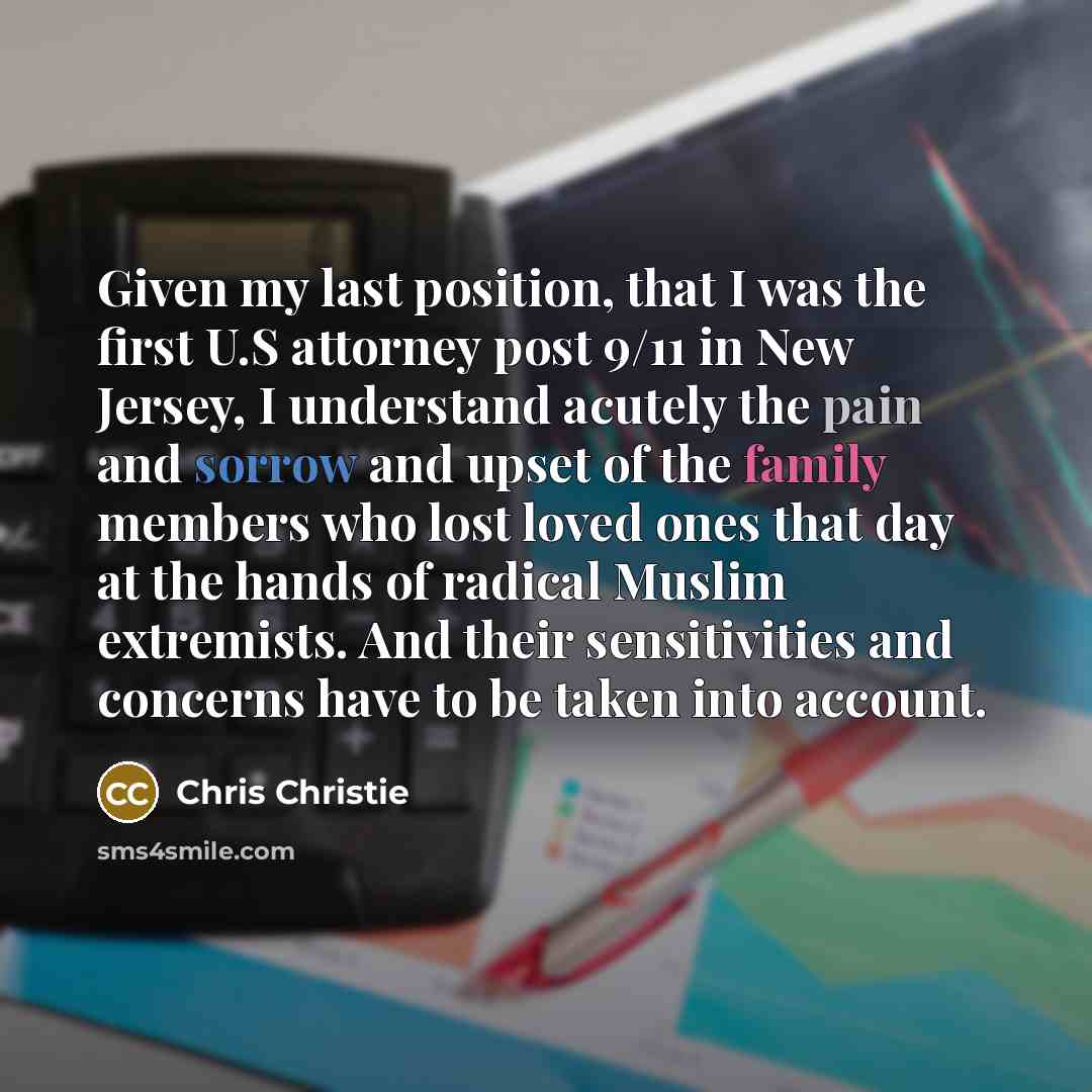 “Given my last position, that I was the first U.S attorney post 9/11 in New Jersey, I understand acutely the pain and sorrow and upset of the family members who lost loved ones that day at the hands of radical Muslim extremists. And their sensitivities and concerns have to be taken into account.” quote by Chris Christie