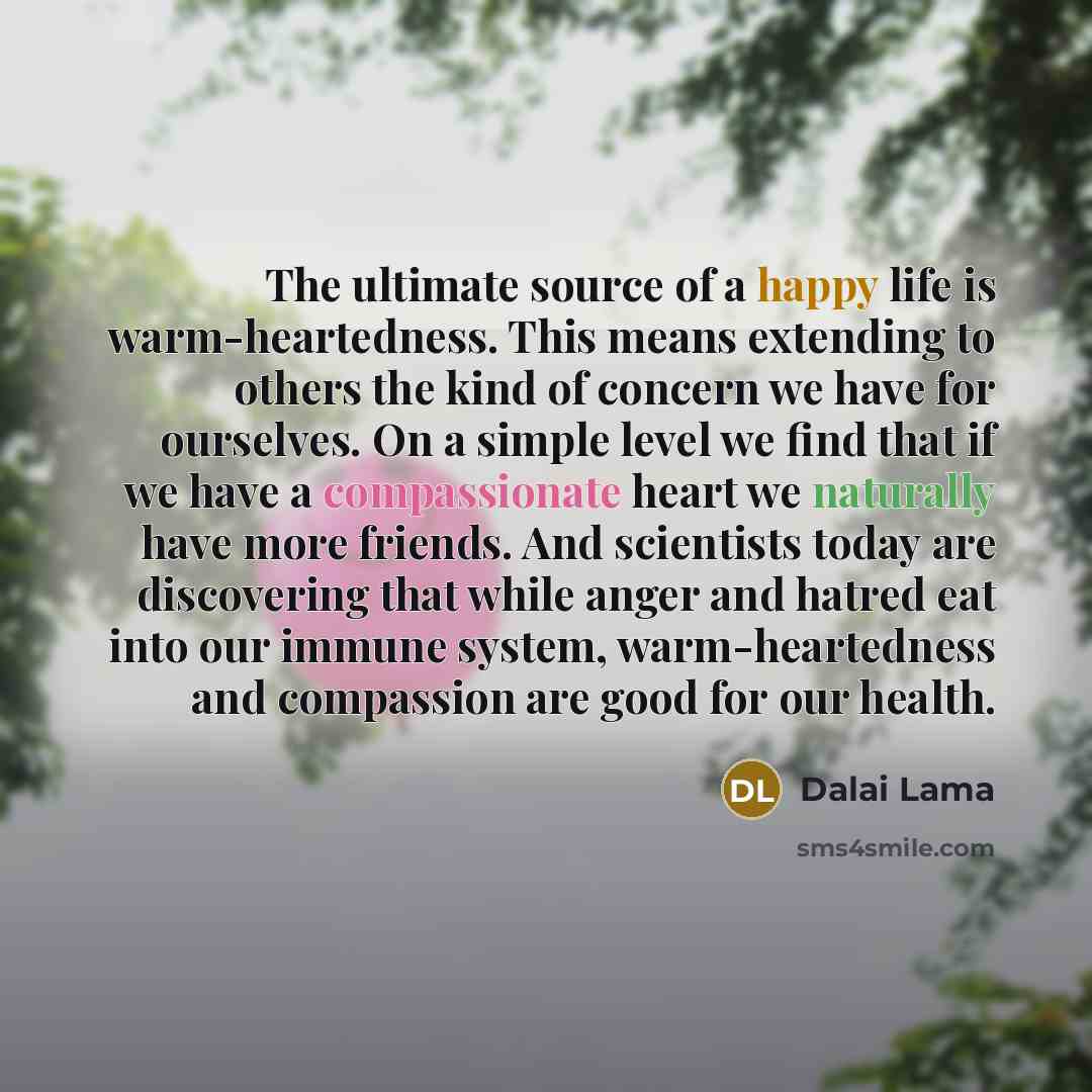 “The ultimate source of a happy life is warm-heartedness. This means extending to others the kind of concern we have for ourselves. On a simple level we find that if we have a compassionate heart we naturally have more friends. And scientists today are discovering that while anger and hatred eat…” quote by Dalai Lama