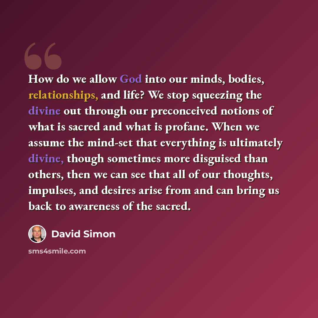 “How do we allow God into our minds, bodies, relationships, and life? We stop squeezing the divine out through our preconceived notions of what is sacred and what is profane. When we assume the mind-set that everything is ultimately divine, though sometimes more disguised than others, then we can…” quote by David Simon
