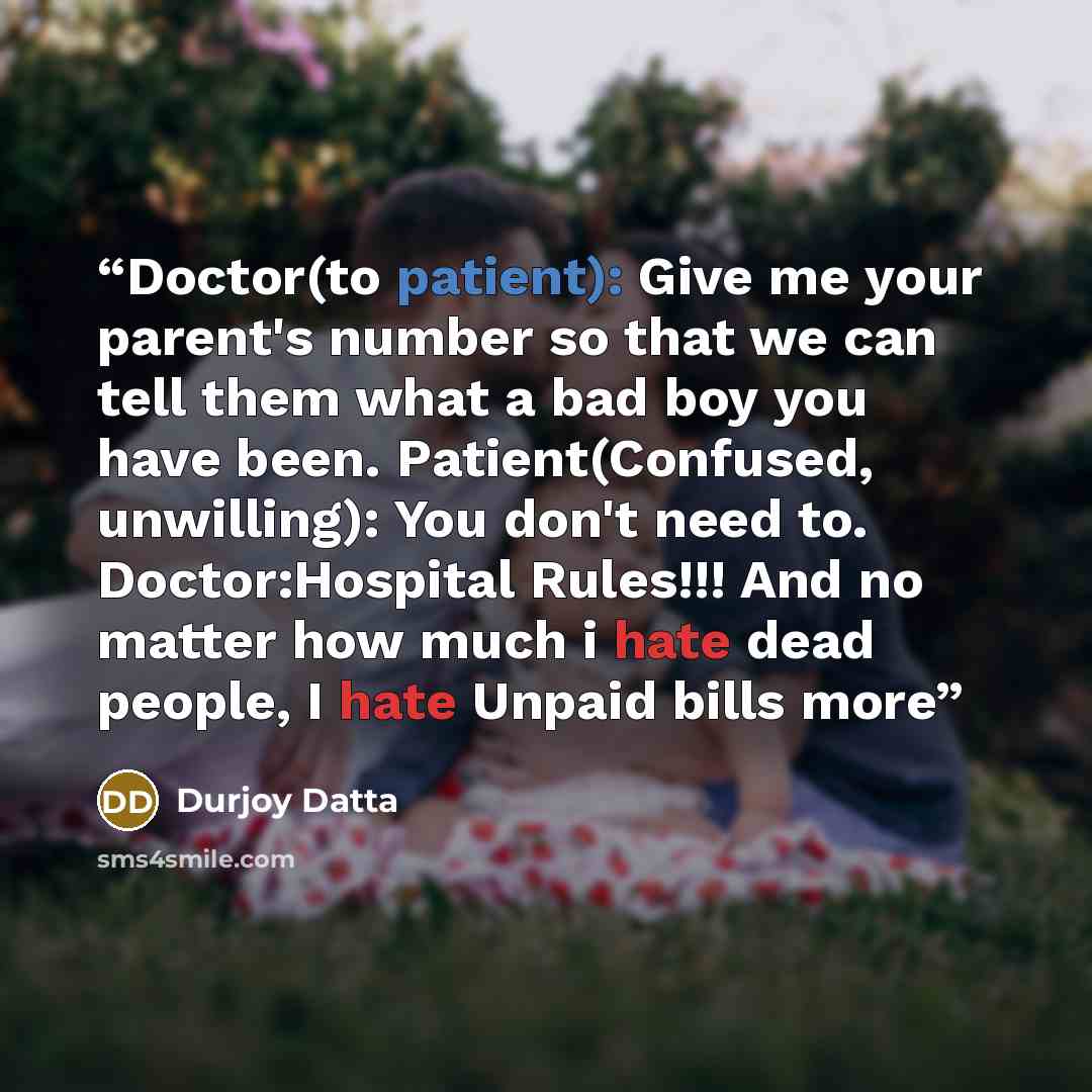 “Doctor(to patient): Give me your parent's number so that we can tell them what a bad boy you have been. Patient(Confused, unwilling): You don't need to. Doctor:Hospital Rules!!! And no matter how much i hate dead people, I hate Unpaid bills more” quote by Durjoy Datta