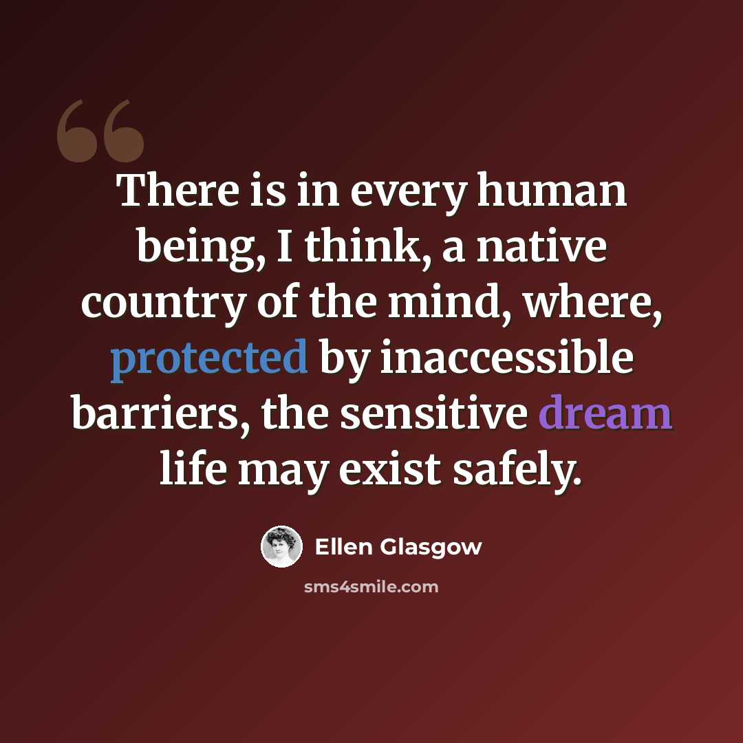 “There is in every human being, I think, a native country of the mind, where, protected by inaccessible barriers, the sensitive dream life may exist safely.” quote by Ellen Glasgow