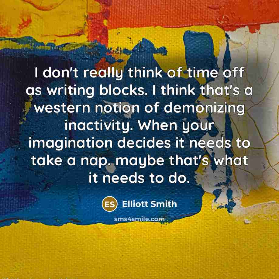 “I don't really think of time off as writing blocks. I think that's a western notion of demonizing inactivity. When your imagination decides it needs to take a nap. maybe that's what it needs to do.” quote by Elliott Smith