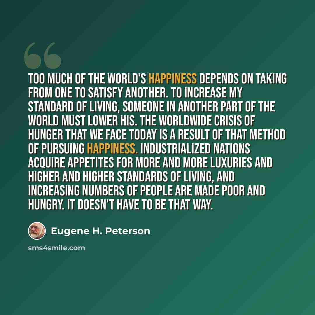 “Too much of the world's happiness depends on taking from one to satisfy another. To increase my standard of living, someone in another part of the world must lower his. The worldwide crisis of hunger that we face today is a result of that method of pursuing happiness. Industrialized nations…” quote by Eugene H. Peterson
