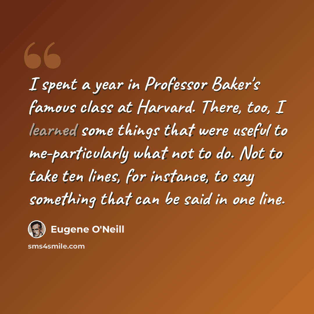 “I spent a year in Professor Baker's famous class at Harvard. There, too, I learned some things that were useful to me-particularly what not to do. Not to take ten lines, for instance, to say something that can be said in one line.” quote by Eugene O'Neill