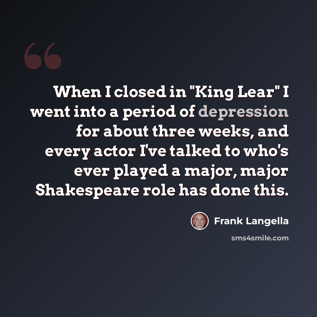 “When I closed in "King Lear" I went into a period of depression for about three weeks, and every actor I've talked to who's ever played a major, major Shakespeare role has done this.” quote by Frank Langella