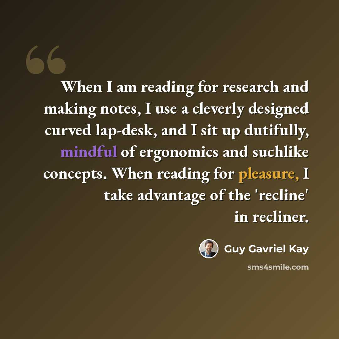 “When I am reading for research and making notes, I use a cleverly designed curved lap-desk, and I sit up dutifully, mindful of ergonomics and suchlike concepts. When reading for pleasure, I take advantage of the 'recline' in recliner.” quote by Guy Gavriel Kay
