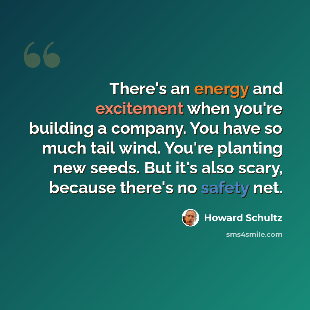 “There's an energy and excitement when you're building a company. You have so much tail wind. You're planting new seeds. But it's also scary, because there's no safety net.” quote by Howard Schultz