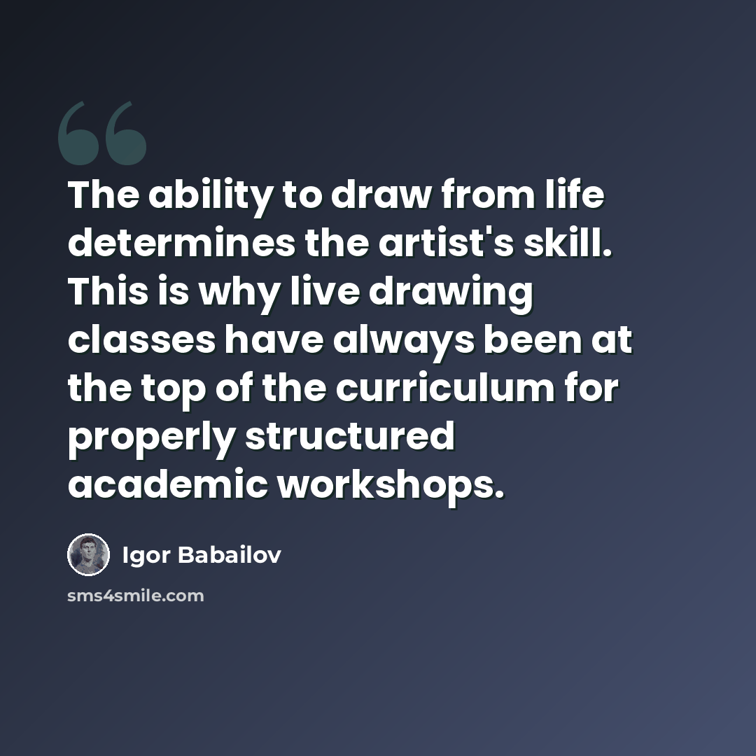 “The ability to draw from life determines the artist's skill. This is why live drawing classes have always been at the top of the curriculum for properly structured academic workshops.” quote by Igor Babailov