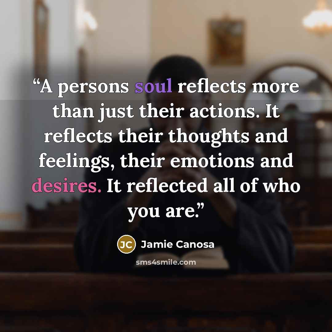 “A persons soul reflects more than just their actions. It reflects their thoughts and feelings, their emotions and desires. It reflected all of who you are.” quote by Jamie Canosa