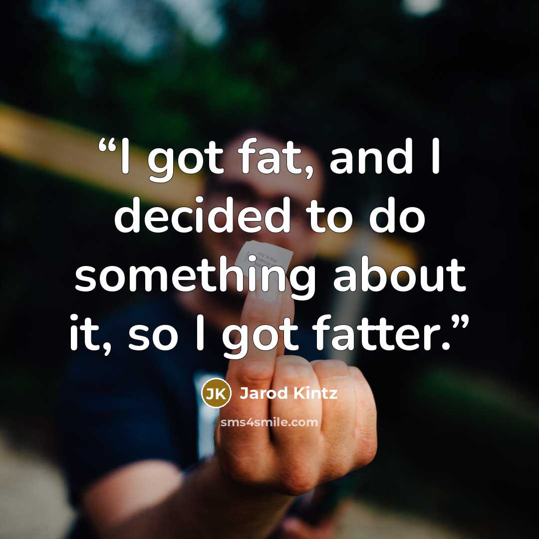 “I got fat, and I decided to do something about it, so I got fatter.” quote by Jarod Kintz