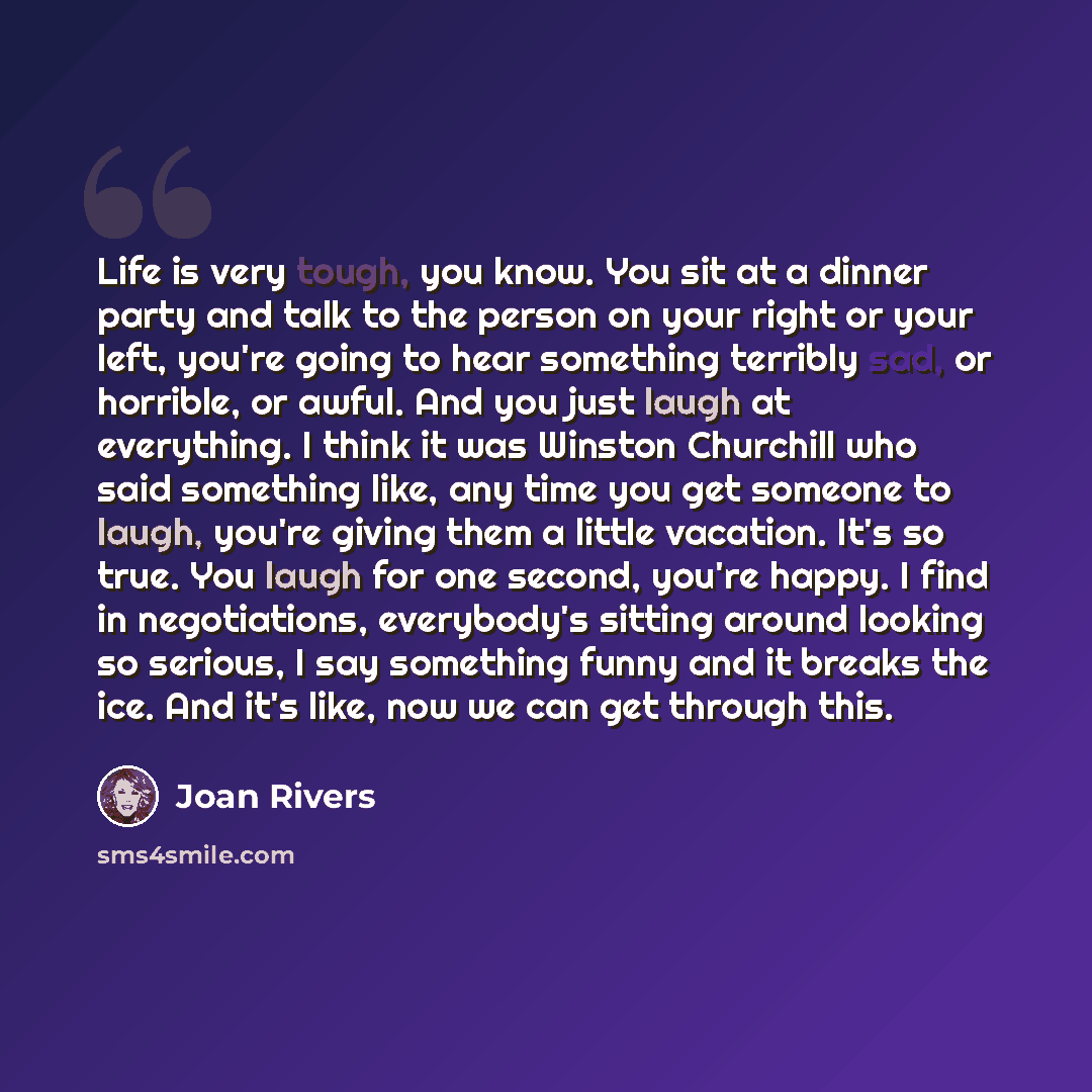 “Life is very tough, you know. You sit at a dinner party and talk to the person on your right or your left, you're going to hear something terribly sad, or horrible, or awful. And you just laugh at everything. I think it was Winston Churchill who said something like, any time you get someone to…” quote by Joan Rivers