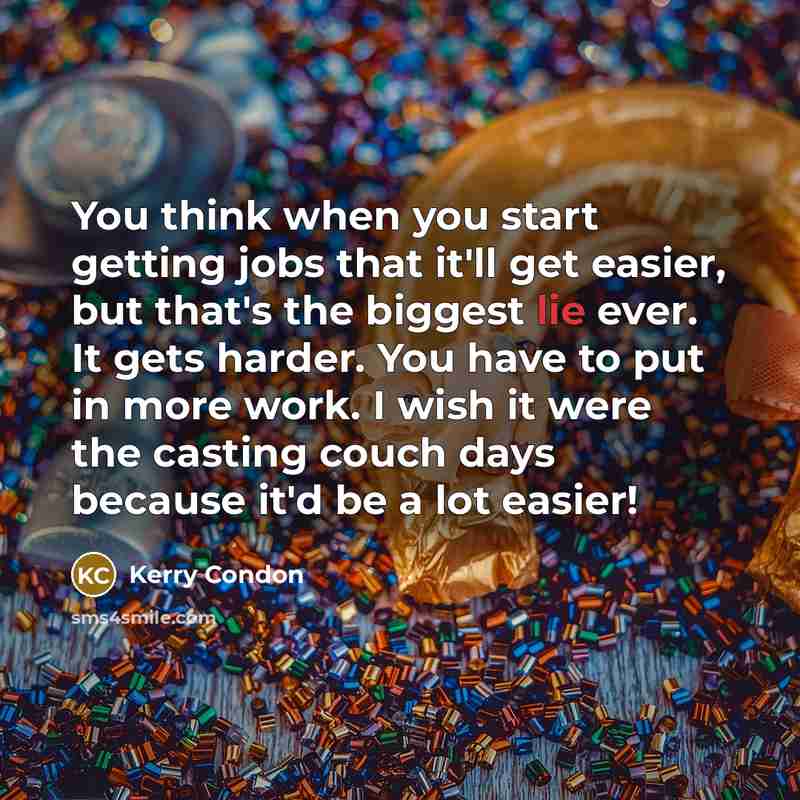 “You think when you start getting jobs that it'll get easier, but that's the biggest lie ever. It gets harder. You have to put in more work. I wish it were the casting couch days because it'd be a lot easier!” quote by Kerry Condon