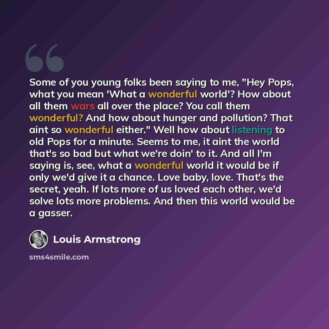 “Some of you young folks been saying to me, "Hey Pops, what you mean 'What a wonderful world'? How about all them wars all over the place? You call them wonderful? And how about hunger and pollution? That aint so wonderful either." Well how about listening to old Pops for a minute. Seems to me, it…” quote by Louis Armstrong