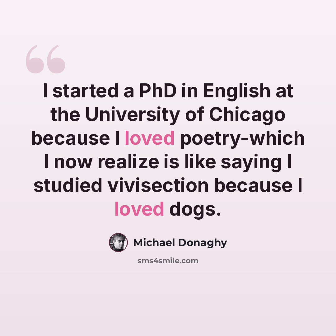 “I started a PhD in English at the University of Chicago because I loved poetry-which I now realize is like saying I studied vivisection because I loved dogs.” quote by Michael Donaghy