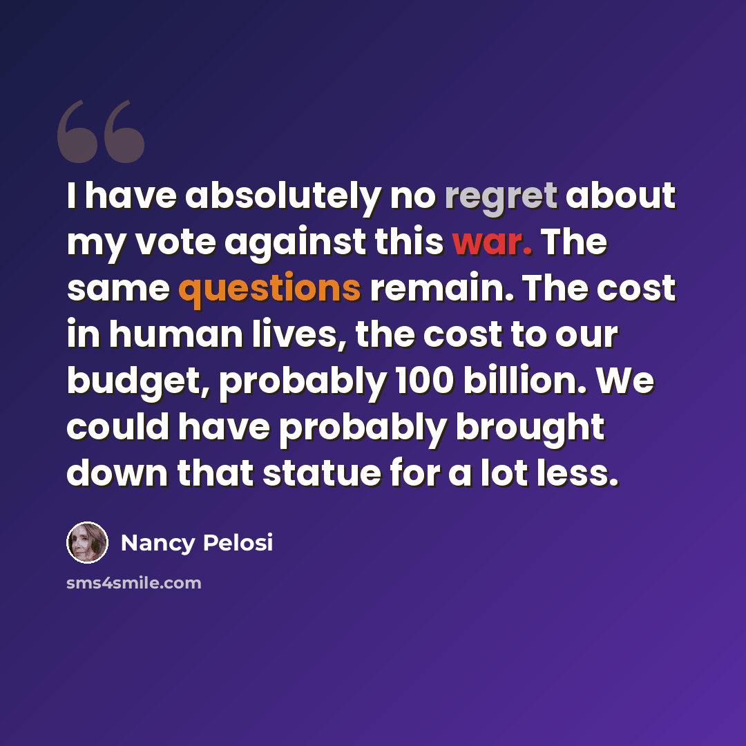 “I have absolutely no regret about my vote against this war. The same questions remain. The cost in human lives, the cost to our budget, probably 100 billion. We could have probably brought down that statue for a lot less.” quote by Nancy Pelosi