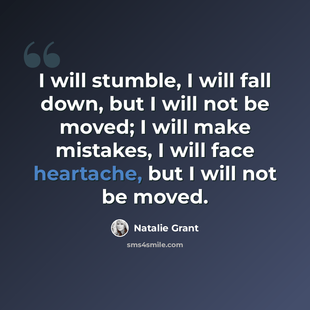 “I will stumble, I will fall down, but I will not be moved; I will make mistakes, I will face heartache, but I will not be moved.” quote by Natalie Grant