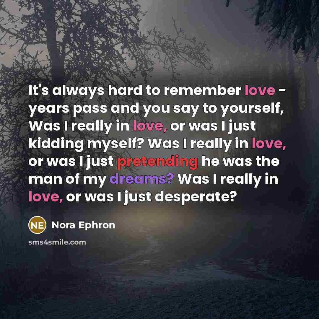 “It's always hard to remember love - years pass and you say to yourself, Was I really in love, or was I just kidding myself? Was I really in love, or was I just pretending he was the man of my dreams? Was I really in love, or was I just desperate?” quote by Nora Ephron