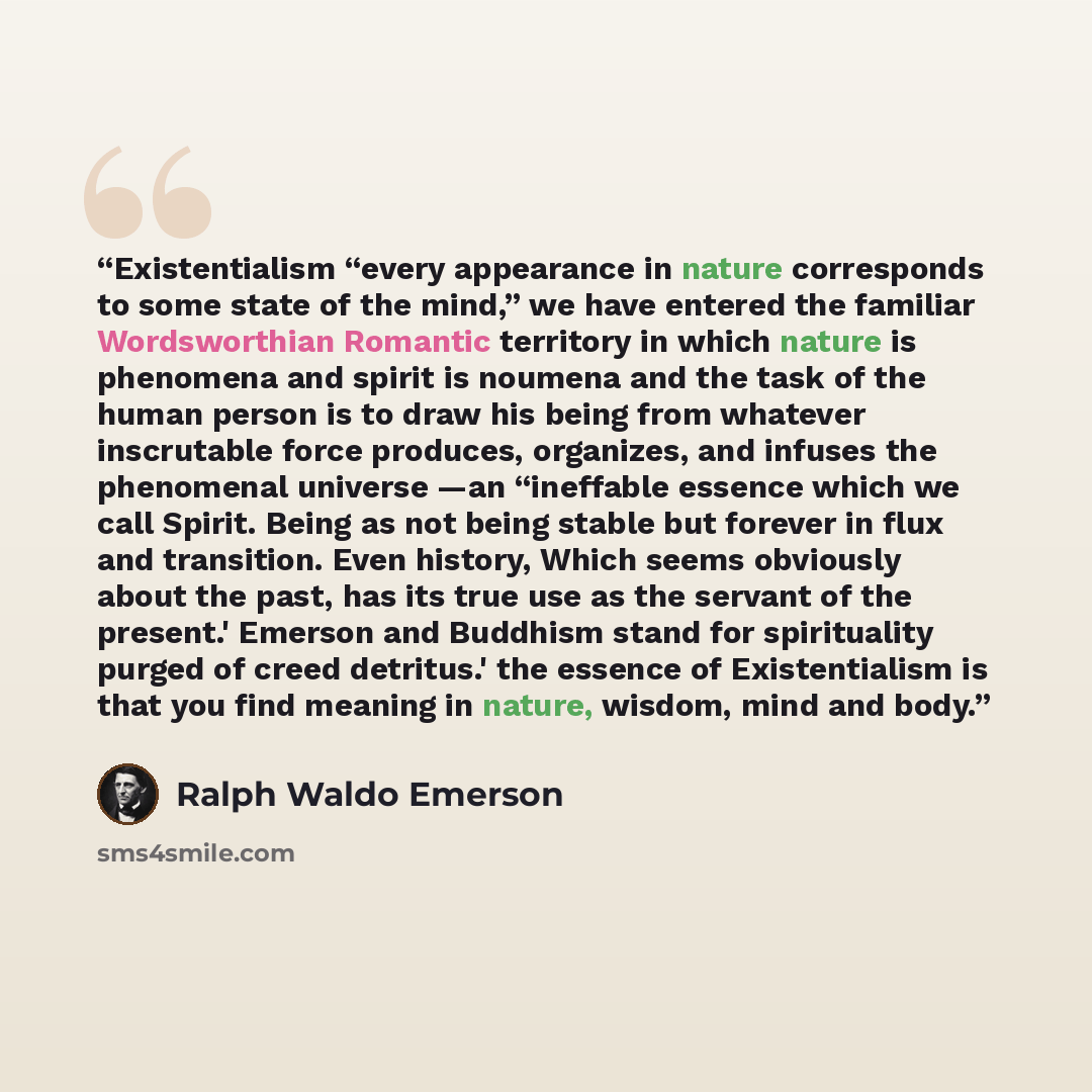 “Existentialism “every appearance in nature corresponds to some state of the mind,” we have entered the familiar Wordsworthian Romantic territory in which nature is phenomena and spirit is noumena and the task of the human person is to draw his being from whatever inscrutable force produces…” quote by Ralph Waldo Emerson