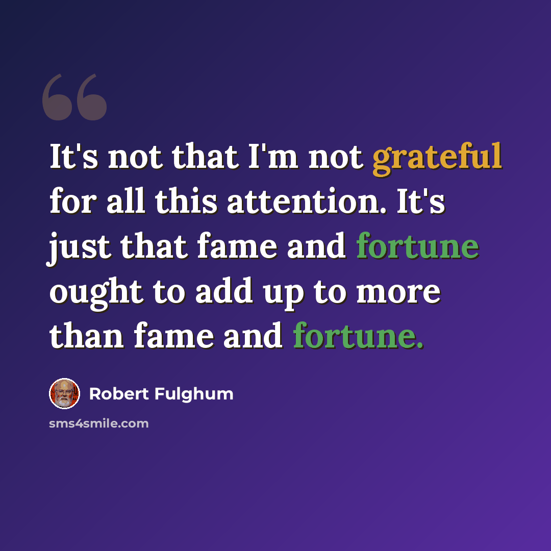 “It's not that I'm not grateful for all this attention. It's just that fame and fortune ought to add up to more than fame and fortune.” quote by Robert Fulghum