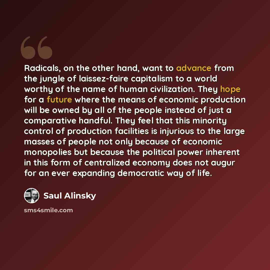 “Radicals, on the other hand, want to advance from the jungle of laissez-faire capitalism to a world worthy of the name of human civilization. They hope for a future where the means of economic production will be owned by all of the people instead of just a comparative handful. They feel that this…” quote by Saul Alinsky