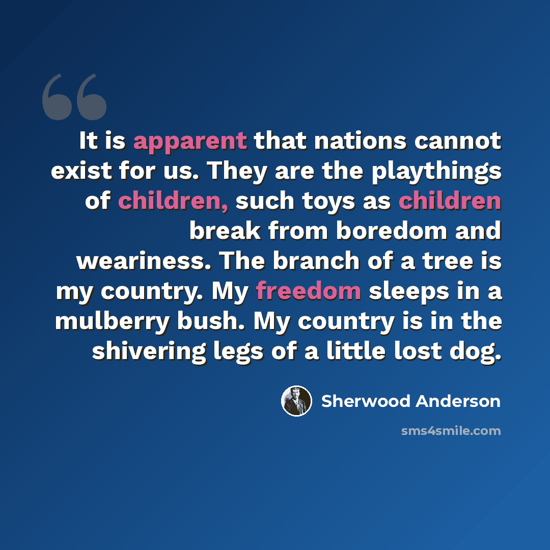 “It is apparent that nations cannot exist for us. They are the playthings of children, such toys as children break from boredom and weariness. The branch of a tree is my country. My freedom sleeps in a mulberry bush. My country is in the shivering legs of a little lost dog.” quote by Sherwood Anderson