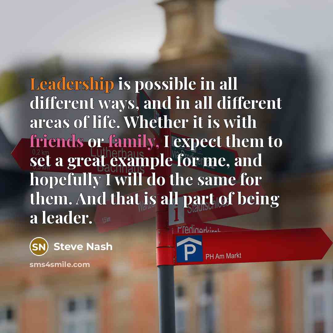 “Leadership is possible in all different ways, and in all different areas of life. Whether it is with friends or family, I expect them to set a great example for me, and hopefully I will do the same for them. And that is all part of being a leader.” quote by Steve Nash