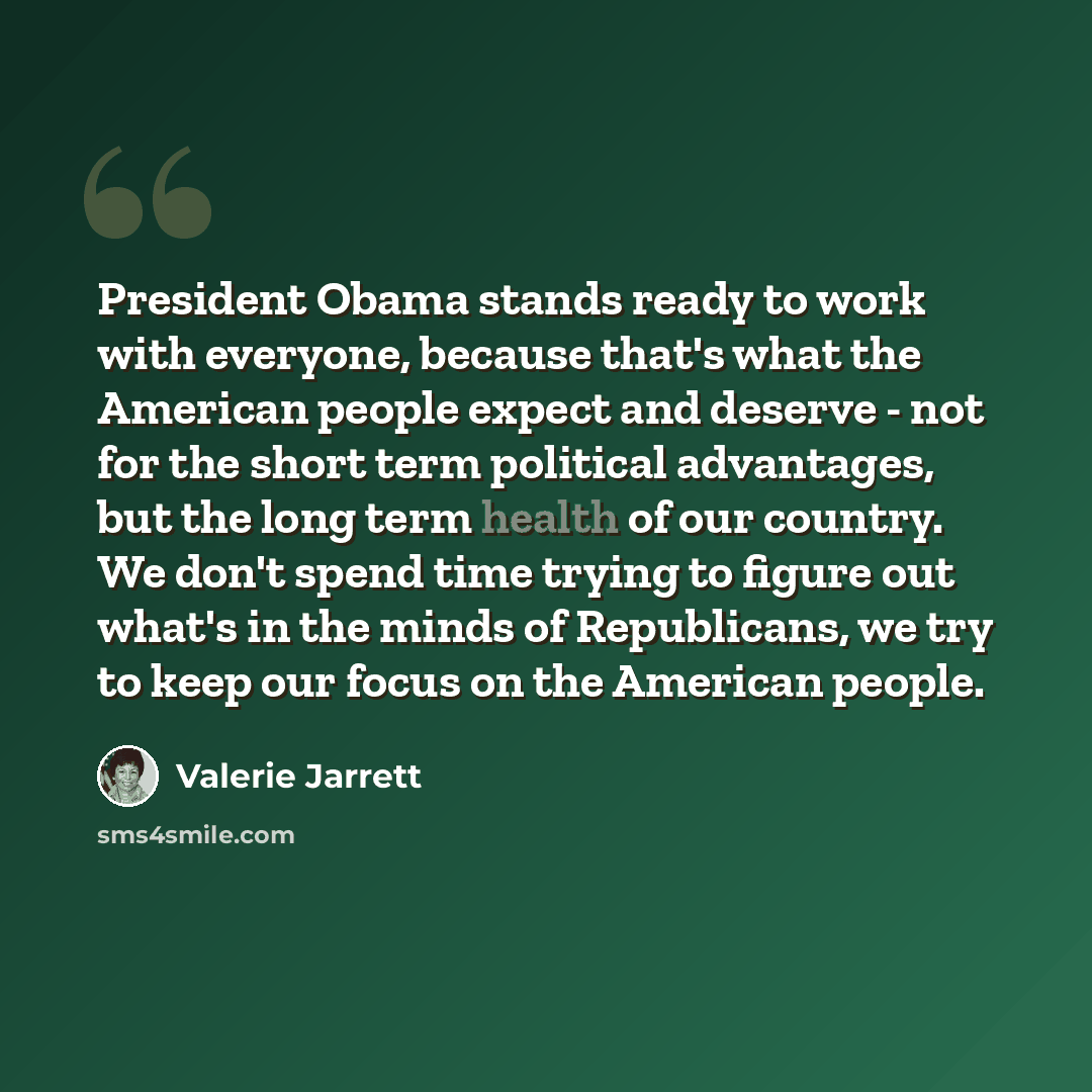 “President Obama stands ready to work with everyone, because that's what the American people expect and deserve - not for the short term political advantages, but the long term health of our country. We don't spend time trying to figure out what's in the minds of Republicans, we try to keep our…” quote by Valerie Jarrett