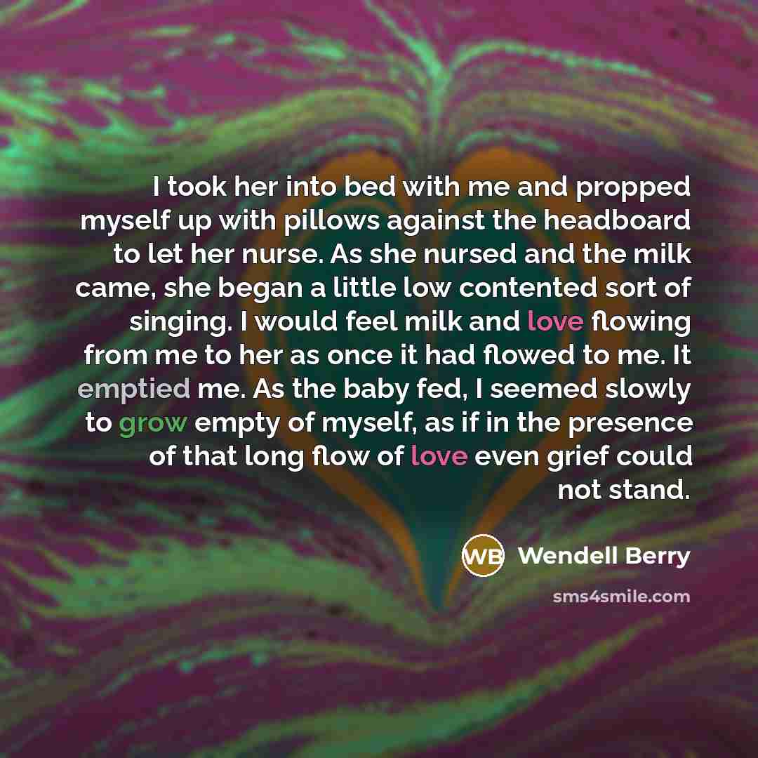 “I took her into bed with me and propped myself up with pillows against the headboard to let her nurse. As she nursed and the milk came, she began a little low contented sort of singing. I would feel milk and love flowing from me to her as once it had flowed to me. It emptied me. As the baby fed, I…” quote by Wendell Berry