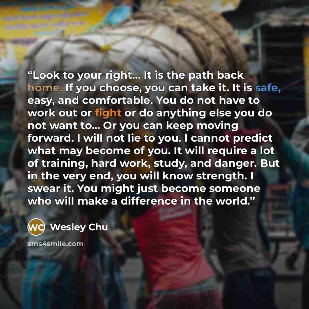 “Look to your right... It is the path back home. If you choose, you can take it. It is safe, easy, and comfortable. You do not have to work out or fight or do anything else you do not want to... Or you can keep moving forward. I will not lie to you. I cannot predict what may become of you. It will…” quote by Wesley Chu