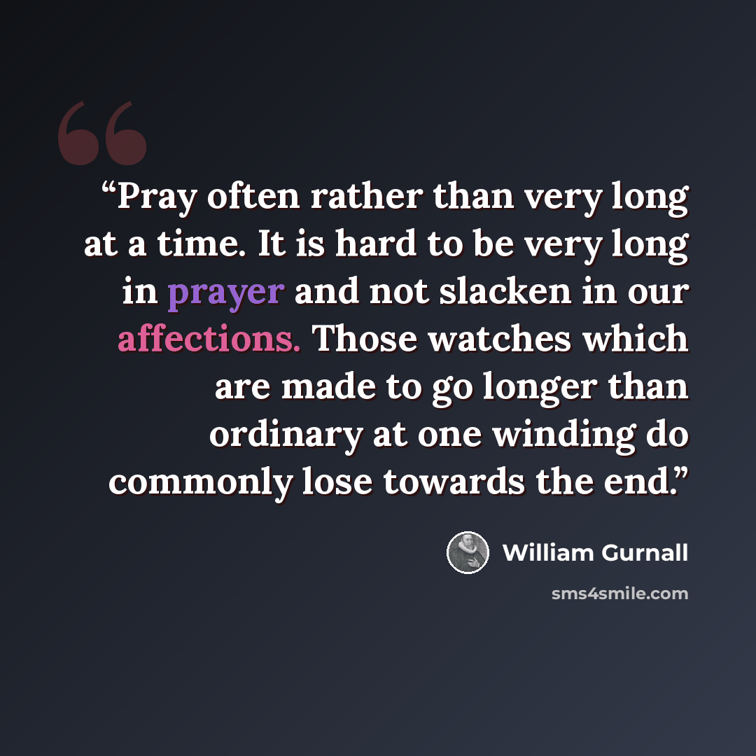 “Pray often rather than very long at a time. It is hard to be very long in prayer and not slacken in our affections. Those watches which are made to go longer than ordinary at one winding do commonly lose towards the end.” quote by William Gurnall