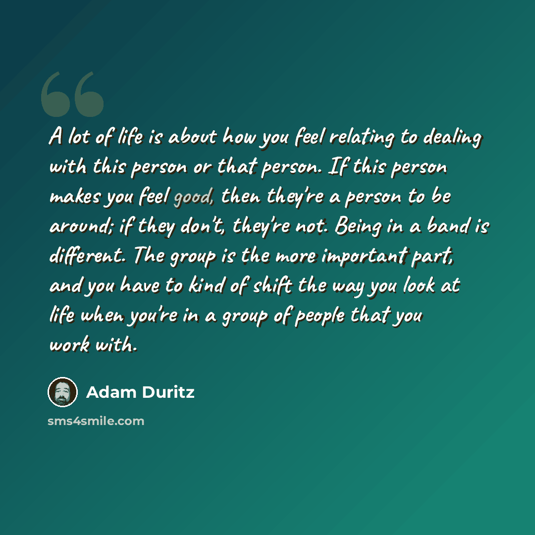 “A lot of life is about how you feel relating to dealing with this person or that person. If this person makes you feel good, then they're a person to be around; if they don't, they're not. Being in a band is different. The group is the more important part, and you have to kind of shift the way you…” quote by Adam Duritz